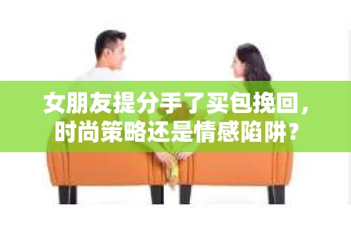 女朋友提分手了买包挽回，时尚策略还是情感陷阱？