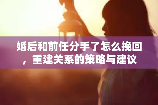 婚后和前任分手了怎么挽回，重建关系的策略与建议