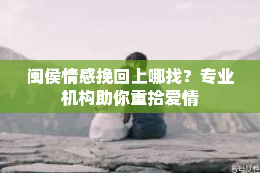 闽侯情感挽回上哪找？专业机构助你重拾爱情