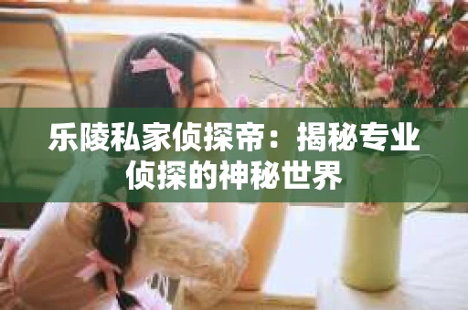 乐陵私家侦探帝：揭秘专业侦探的神秘世界