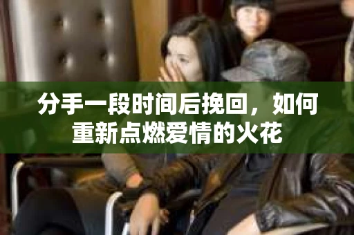 分手一段时间后挽回，如何重新点燃爱情的火花