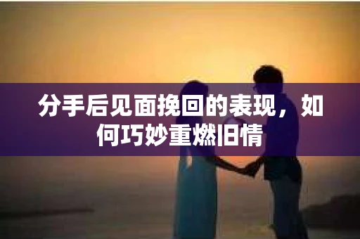 分手后见面挽回的表现，如何巧妙重燃旧情
