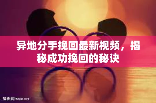 异地分手挽回最新视频，揭秘成功挽回的秘诀