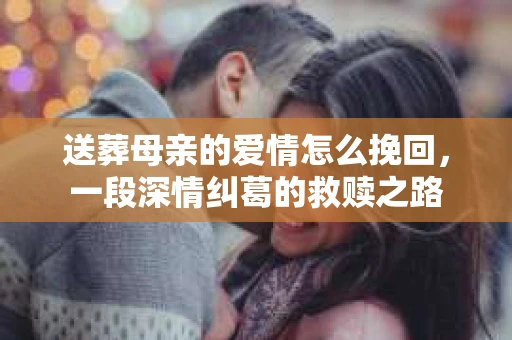 送葬母亲的爱情怎么挽回，一段深情纠葛的救赎之路
