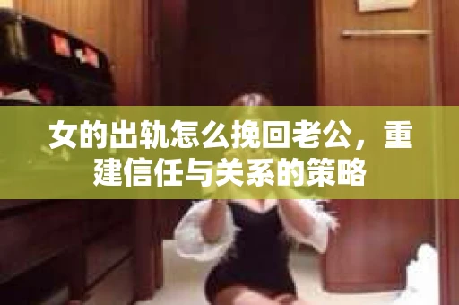 女的出轨怎么挽回老公，重建信任与关系的策略