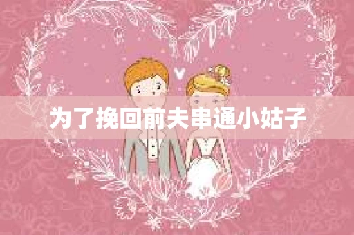 为了挽回前夫串通小姑子 为了挽回前夫串通小姑子