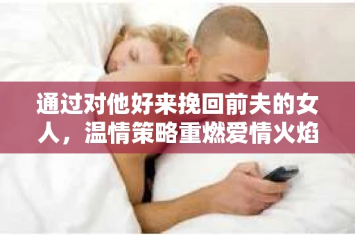 通过对他好来挽回前夫的女人，温情策略重燃爱情火焰