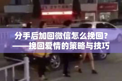 分手后加回微信怎么挽回?——挽回爱情的策略与技巧 分手后加回微信怎么挽回?——挽回爱情的策略与技巧