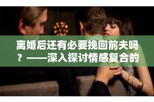 离婚后还有必要挽回前夫吗？——深入探讨情感复合的可能性