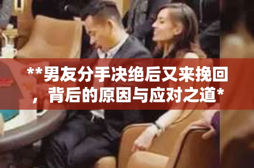 **男友分手决绝后又来挽回，背后的原因与应对之道**