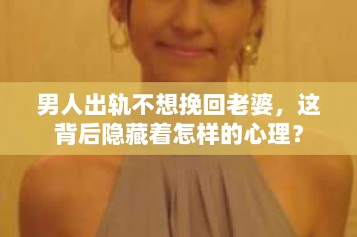 男人出轨不想挽回老婆，这背后隐藏着怎样的心理？