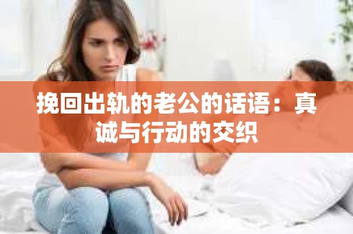 挽回出轨的老公的话语：真诚与行动的交织