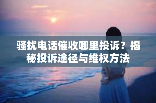 骚扰电话催收哪里投诉？揭秘投诉途径与维权方法