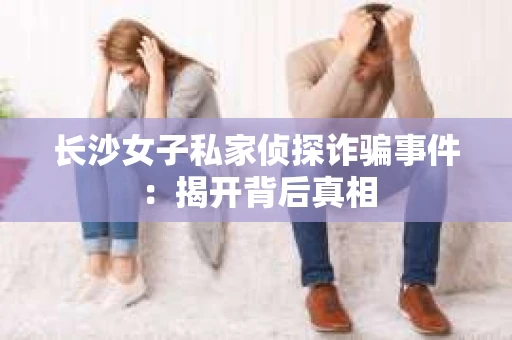 长沙女子私家侦探诈骗事件：揭开背后真相