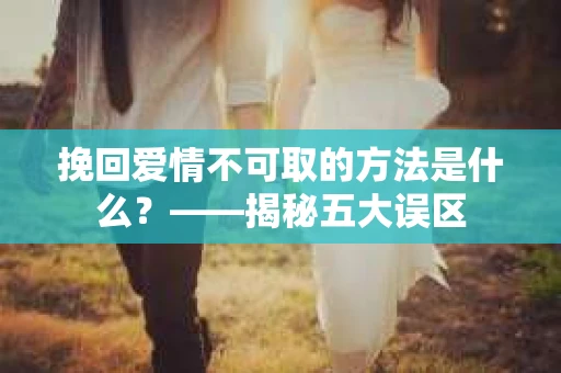 挽回爱情不可取的方法是什么？——揭秘五大误区