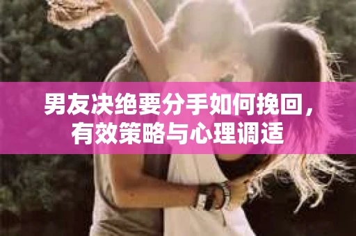 男友决绝要分手如何挽回，有效策略与心理调适